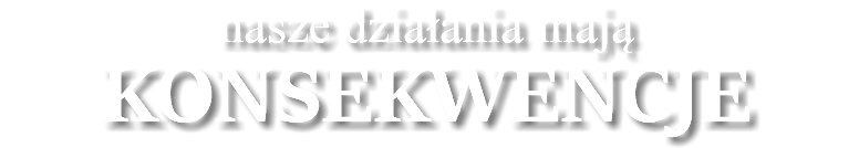 nasze działania mają KONSEKWENCJE