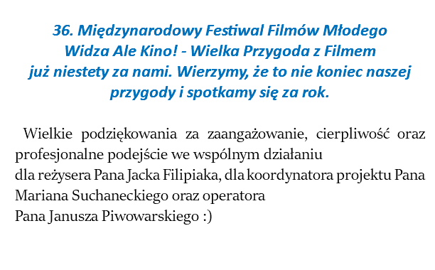  36. Międzynarodowy Festiwal Filmów Młodego Widza Ale Kino! - Wielka Przygoda z Filmem już niestety za nami. Wierzymy, że to nie koniec naszej przygody i spotkamy się za rok. Wielkie podziękowania za zaangażowanie, cierpliwość oraz profesjonalne podejście we wspólnym działaniu dla reżysera Pana Jacka Filipiaka, dla koordynatora projektu Pana Mariana Suchaneckiego oraz operatora Pana Janusza Piwowarskiego :) 