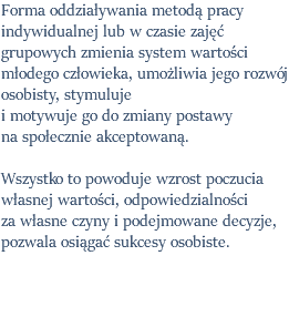 Forma oddziaływania metodą pracy indywidualnej lub w czasie zajęć grupowych zmienia system wartości młodego człowieka, umożliwia jego rozwój osobisty, stymuluje i motywuje go do zmiany postawy  na społecznie akceptowaną. Wszystko to powoduje wzrost poczucia własnej wartości, odpowiedzialności za własne czyny i podejmowane decyzje, pozwala osiągać sukcesy osobiste.