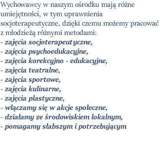 Wychowawcy w naszym ośrodku mają różne umiejętności, w tym uprawnienia socjoterapeutyczne, dzięki czemu możemy pracować z młodzieżą różnymi metodami: - zajęcia socjoterapeutyczne, - zajęcia psychoedukacyjne, - zajęcia korekcyjno - edukacyjne, - zajęcia teatralne, - zajęcia sportowe, - zajęcia kulinarne, - zajęcia plastyczne, - włączamy się w akcje społeczne, - działamy ze środowiskiem lokalnym, - pomagamy słabszym i potrzebującym 