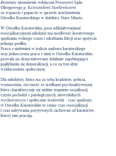 Jesteśmy niezmiernie wdzięczni Prezesowi Sądu Okręgowego p. Krzysztofowi Józefowiczowi za wsparcie i poparcie w sprawie uruchomienia Ośrodka Kuratorskiego w dzielnicy Stare Miasto. W Ośrodku Kuratorskim, poza oddziaływaniami resocjalizacyjnymi młodzież ma możliwość kreatywnego spędzania wolnego czasu i odrabiania lekcji oraz spożycia jednego posiłku. Praca z nieletnimi w trakcie nadzoru kuratorskiego oraz jednoczesna praca z nimi w Ośrodku Kuratorskim pozwala na skoncentrowane działanie zapobiegające pogłębianiu się demoralizacji, a co za tym idzie wykluczeniem społecznym. Dla młodzieży, która ma za sobą kradzieże, pobicia, wymuszenia, styczność ze środkami psychoaktywnymi, która charakteryzuje się niskim stopniem socjalizacji, często pochodzi z patologicznych, niewydolnych wychowawczo i społecznie środowisk - czas spędzony w Ośrodku Kuratorskim to cenny czas resocjalizacji i czas nabywania pozytywnych zachowań od kuratorów, którzy tam pracują. 