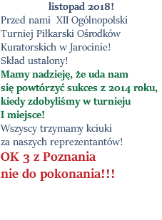 listopad 2018! Przed nami XII Ogólnopolski Turniej Piłkarski Ośrodków Kuratorskich w Jarocinie! Skład ustalony! Mamy nadzieję, że uda nam się powtórzyć sukces z 2014 roku, kiedy zdobyliśmy w turnieju I miejsce! Wszyscy trzymamy kciuki za naszych reprezentantów! OK 3 z Poznania nie do pokonania!!! 