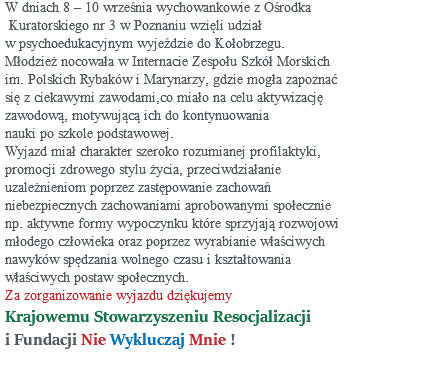 W dniach 8 – 10 września wychowankowie z Ośrodka Kuratorskiego nr 3 w Poznaniu wzięli udział w psychoedukacyjnym wyjeździe do Kołobrzegu. Młodzież nocowała w Internacie Zespołu Szkół Morskich im. Polskich Rybaków i Marynarzy, gdzie mogła zapoznać się z ciekawymi zawodami,co miało na celu aktywizację zawodową, motywującą ich do kontynuowania nauki po szkole podstawowej. Wyjazd miał charakter szeroko rozumianej profilaktyki, promocji zdrowego stylu życia, przeciwdziałanie uzależnieniom poprzez zastępowanie zachowań niebezpiecznych zachowaniami aprobowanymi społecznie np. aktywne formy wypoczynku które sprzyjają rozwojowi młodego człowieka oraz poprzez wyrabianie właściwych nawyków spędzania wolnego czasu i kształtowania właściwych postaw społecznych. Za zorganizowanie wyjazdu dziękujemy Krajowemu Stowarzyszeniu Resocjalizacji i Fundacji Nie Wykluczaj Mnie ! 