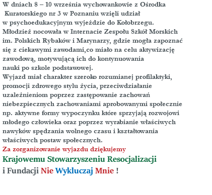 W dniach 8 – 10 września wychowankowie z Ośrodka Kuratorskiego nr 3 w Poznaniu wzięli udział w psychoedukacyjnym wyjeździe do Kołobrzegu. Młodzież nocowała w Internacie Zespołu Szkół Morskich im. Polskich Rybaków i Marynarzy, gdzie mogła zapoznać się z ciekawymi zawodami,co miało na celu aktywizację zawodową, motywującą ich do kontynuowania nauki po szkole podstawowej. Wyjazd miał charakter szeroko rozumianej profilaktyki, promocji zdrowego stylu życia, przeciwdziałanie uzależnieniom poprzez zastępowanie zachowań niebezpiecznych zachowaniami aprobowanymi społecznie np. aktywne formy wypoczynku które sprzyjają rozwojowi młodego człowieka oraz poprzez wyrabianie właściwych nawyków spędzania wolnego czasu i kształtowania właściwych postaw społecznych. Za zorganizowanie wyjazdu dziękujemy Krajowemu Stowarzyszeniu Resocjalizacji i Fundacji Nie Wykluczaj Mnie ! 